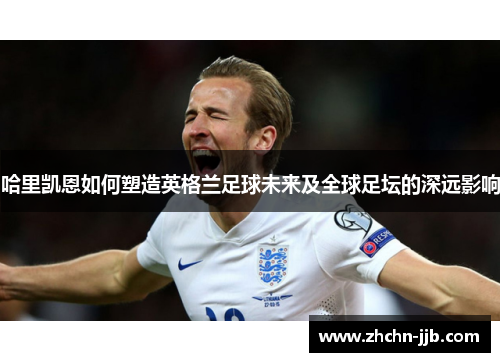 哈里凯恩如何塑造英格兰足球未来及全球足坛的深远影响